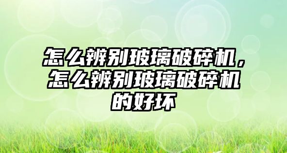 怎么辨別玻璃破碎機，怎么辨別玻璃破碎機的好壞