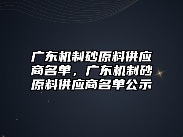 廣東機制砂原料供應商名單，廣東機制砂原料供應商名單公示