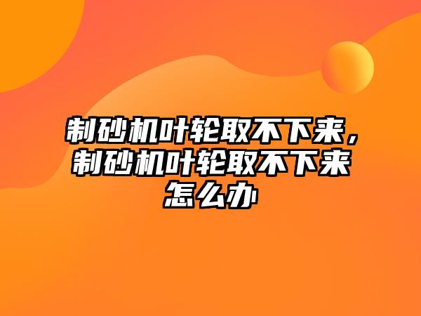 制砂機葉輪取不下來，制砂機葉輪取不下來怎么辦