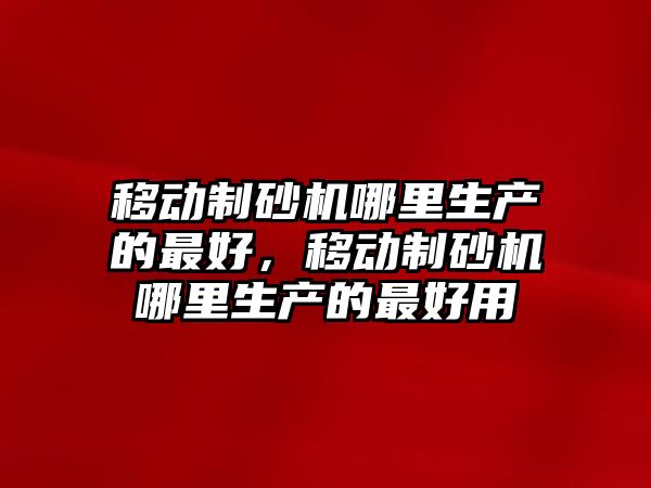 移動制砂機哪里生產的最好，移動制砂機哪里生產的最好用