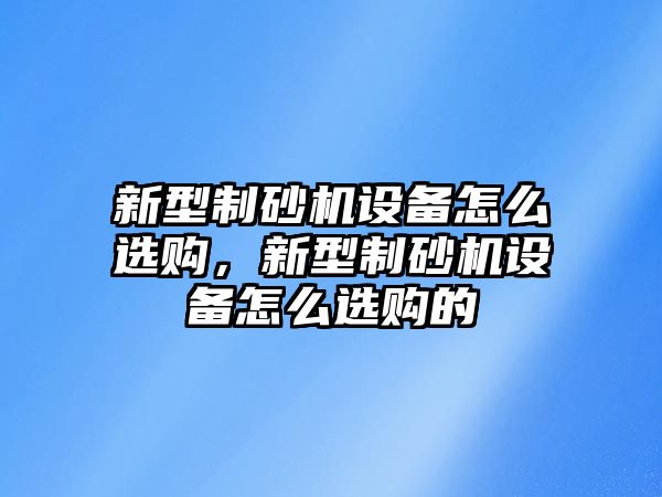 新型制砂機設備怎么選購，新型制砂機設備怎么選購的