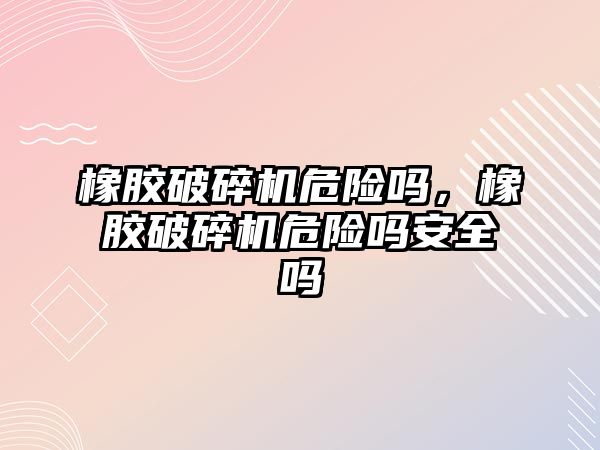 橡膠破碎機危險嗎，橡膠破碎機危險嗎安全嗎