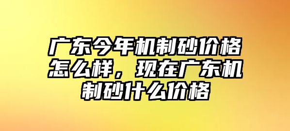 廣東今年機制砂價格怎么樣，現在廣東機制砂什么價格