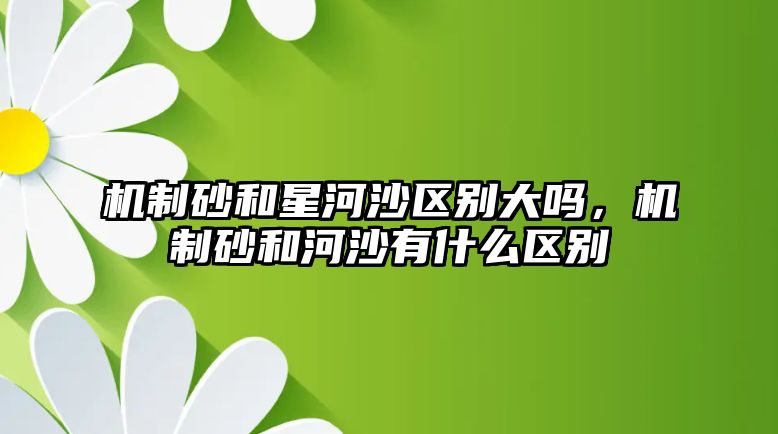 機制砂和星河沙區別大嗎，機制砂和河沙有什么區別