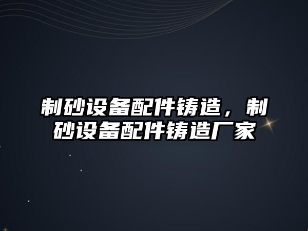 制砂設備配件鑄造，制砂設備配件鑄造廠家