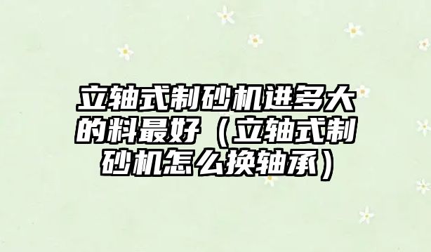 立軸式制砂機進多大的料最好（立軸式制砂機怎么換軸承）