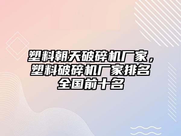 塑料朝天破碎機廠家，塑料破碎機廠家排名全國前十名