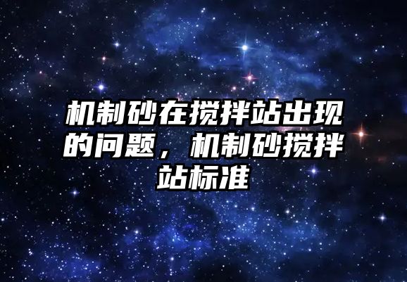 機(jī)制砂在攪拌站出現(xiàn)的問題，機(jī)制砂攪拌站標(biāo)準(zhǔn)