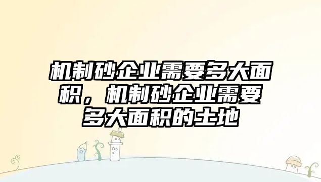 機制砂企業需要多大面積，機制砂企業需要多大面積的土地