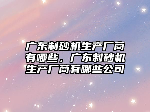 廣東制砂機生產廠商有哪些，廣東制砂機生產廠商有哪些公司