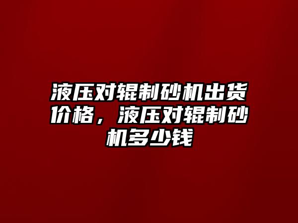 液壓對輥制砂機出貨價格，液壓對輥制砂機多少錢