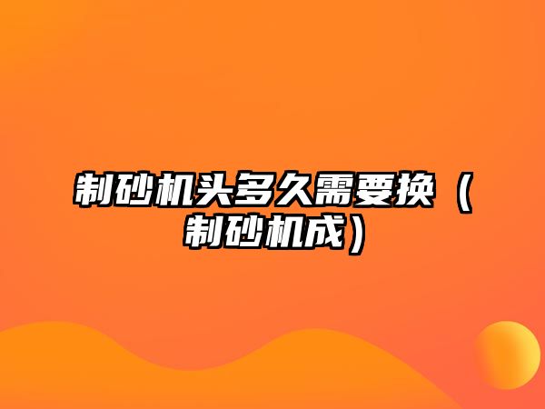 制砂機頭多久需要換（制砂機成）