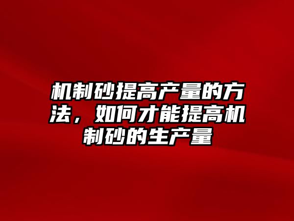 機制砂提高產量的方法，如何才能提高機制砂的生產量