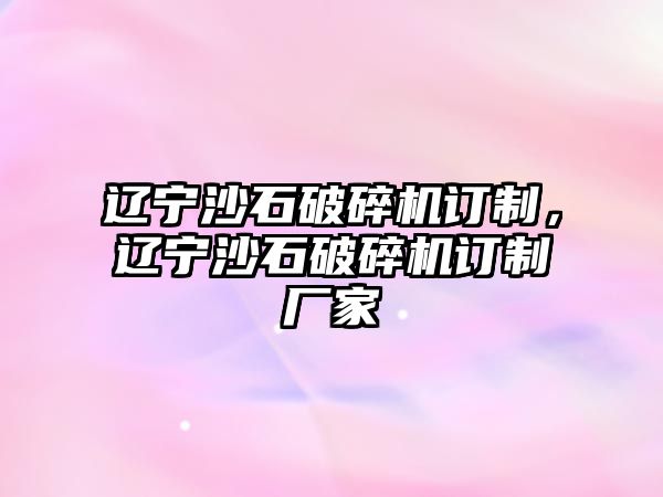 遼寧沙石破碎機訂制，遼寧沙石破碎機訂制廠家