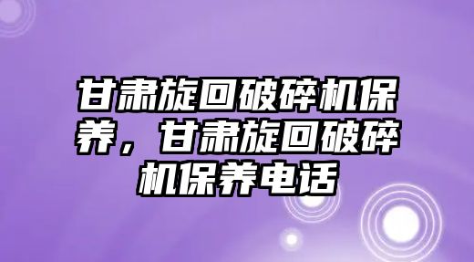 甘肅旋回破碎機保養，甘肅旋回破碎機保養電話