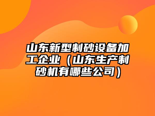 山東新型制砂設備加工企業（山東生產制砂機有哪些公司）