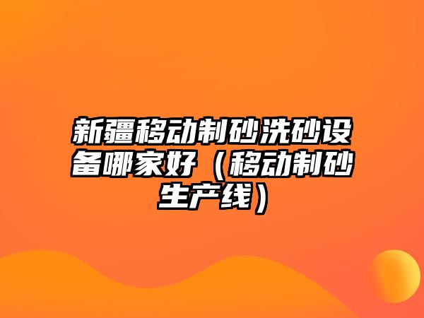 新疆移動制砂洗砂設(shè)備哪家好（移動制砂生產(chǎn)線）