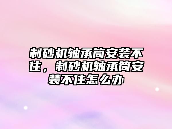 制砂機軸承筒安裝不住，制砂機軸承筒安裝不住怎么辦