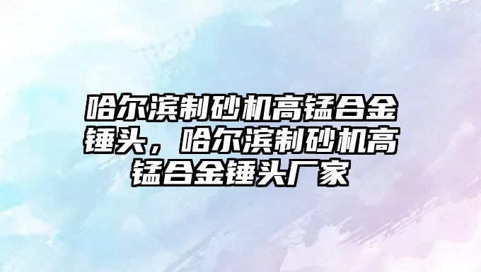 哈爾濱制砂機高錳合金錘頭，哈爾濱制砂機高錳合金錘頭廠家