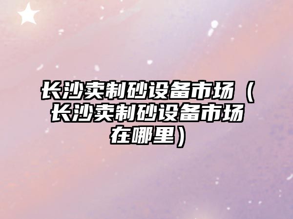 長沙賣制砂設備市場（長沙賣制砂設備市場在哪里）