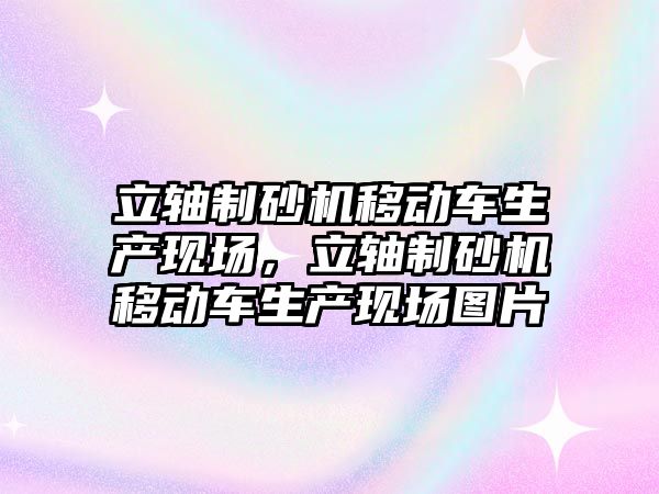 立軸制砂機移動車生產現場，立軸制砂機移動車生產現場圖片