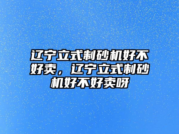 遼寧立式制砂機好不好賣，遼寧立式制砂機好不好賣呀