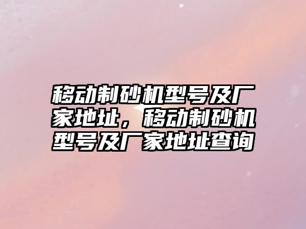 移動制砂機型號及廠家地址，移動制砂機型號及廠家地址查詢