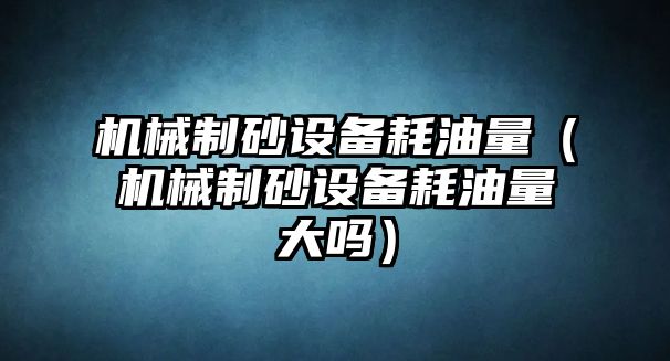 機械制砂設備耗油量（機械制砂設備耗油量大嗎）