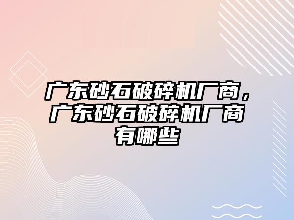 廣東砂石破碎機廠商，廣東砂石破碎機廠商有哪些