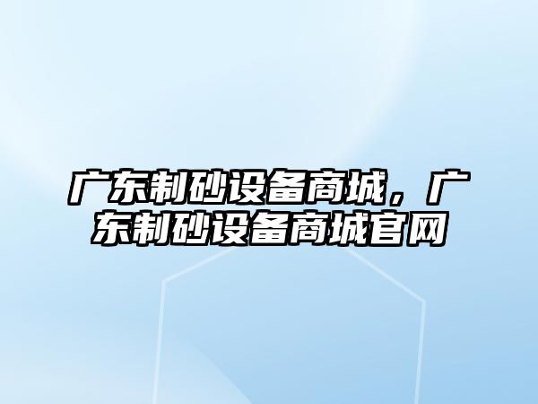 廣東制砂設備商城，廣東制砂設備商城官網