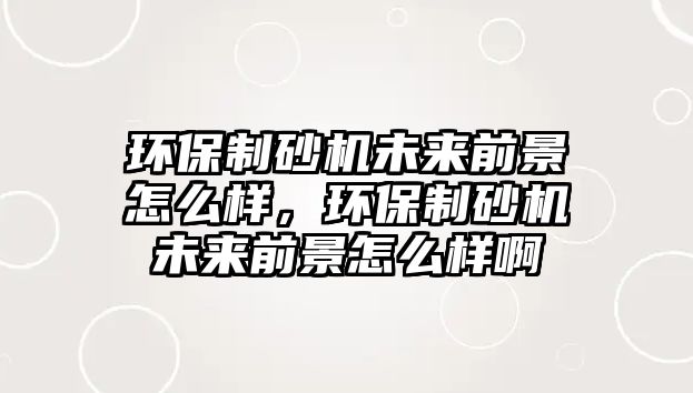 環(huán)保制砂機(jī)未來(lái)前景怎么樣，環(huán)保制砂機(jī)未來(lái)前景怎么樣啊