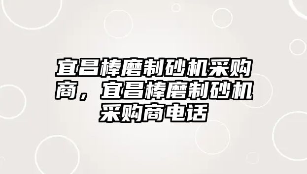 宜昌棒磨制砂機采購商，宜昌棒磨制砂機采購商電話