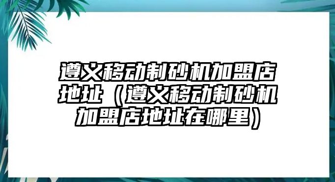 遵義移動制砂機加盟店地址（遵義移動制砂機加盟店地址在哪里）