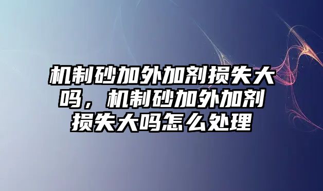 機制砂加外加劑損失大嗎，機制砂加外加劑損失大嗎怎么處理