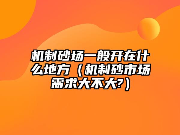 機制砂場一般開在什么地方（機制砂市場需求大不大?）