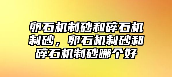 卵石機制砂和碎石機制砂，卵石機制砂和碎石機制砂哪個好