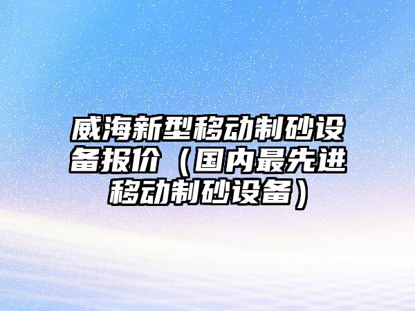 威海新型移動(dòng)制砂設(shè)備報(bào)價(jià)（國內(nèi)最先進(jìn)移動(dòng)制砂設(shè)備）