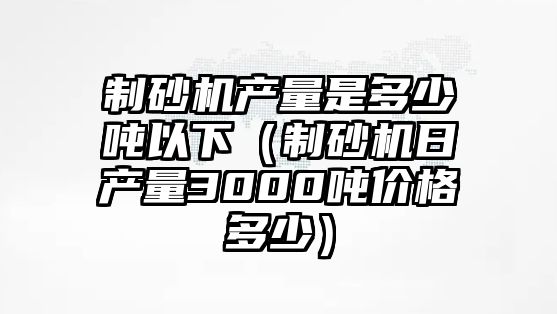 制砂機產量是多少噸以下（制砂機日產量3000噸價格多少）