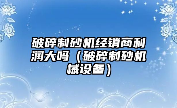 破碎制砂機經銷商利潤大嗎（破碎制砂機械設備）