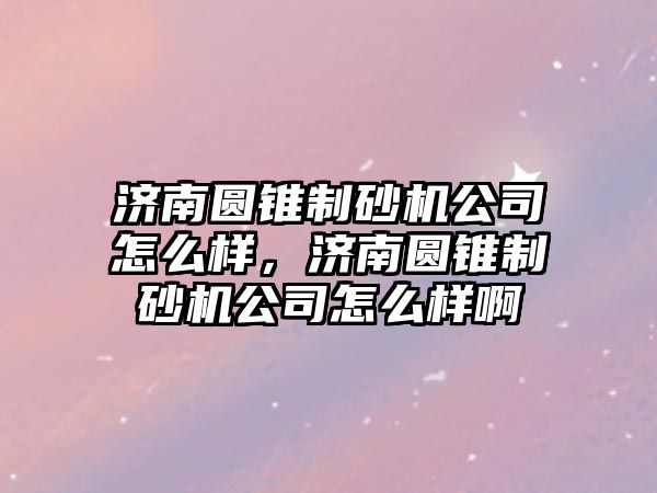 濟南圓錐制砂機公司怎么樣，濟南圓錐制砂機公司怎么樣啊