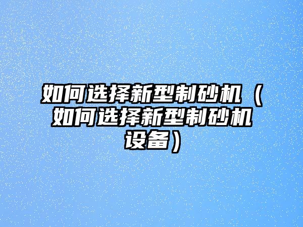 如何選擇新型制砂機（如何選擇新型制砂機設備）