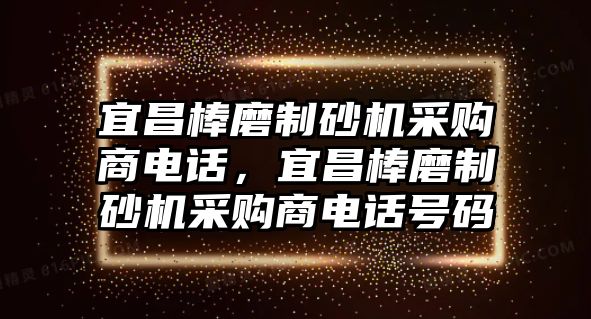 宜昌棒磨制砂機(jī)采購(gòu)商電話，宜昌棒磨制砂機(jī)采購(gòu)商電話號(hào)碼