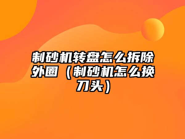 制砂機(jī)轉(zhuǎn)盤(pán)怎么拆除外圈（制砂機(jī)怎么換刀頭）