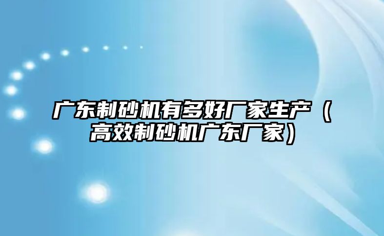 廣東制砂機有多好廠家生產（高效制砂機廣東廠家）