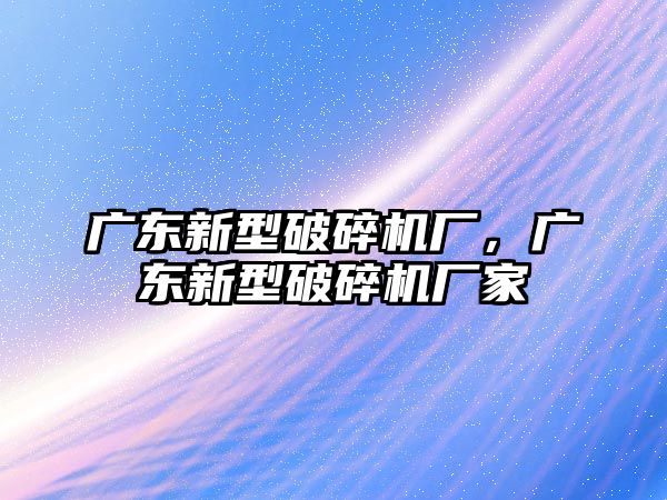 廣東新型破碎機廠，廣東新型破碎機廠家