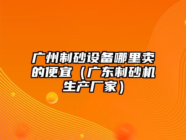 廣州制砂設備哪里賣的便宜（廣東制砂機生產(chǎn)廠家）