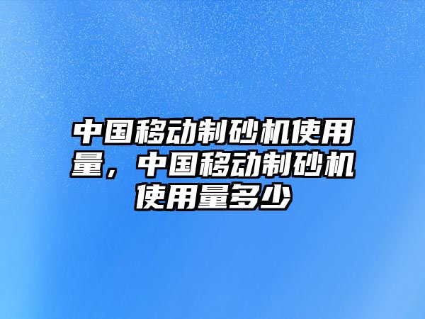 中國移動制砂機(jī)使用量，中國移動制砂機(jī)使用量多少