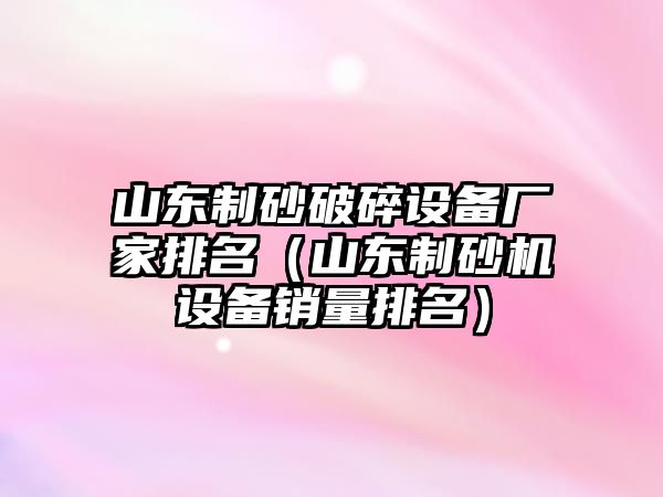 山東制砂破碎設備廠家排名（山東制砂機設備銷量排名）