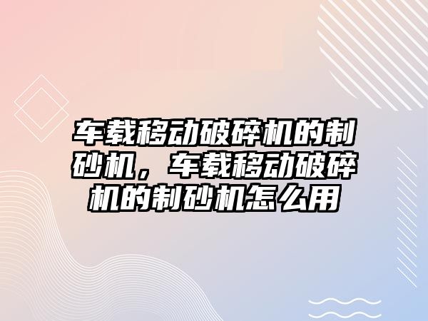 車載移動破碎機的制砂機，車載移動破碎機的制砂機怎么用