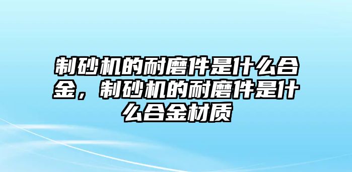 制砂機(jī)的耐磨件是什么合金，制砂機(jī)的耐磨件是什么合金材質(zhì)